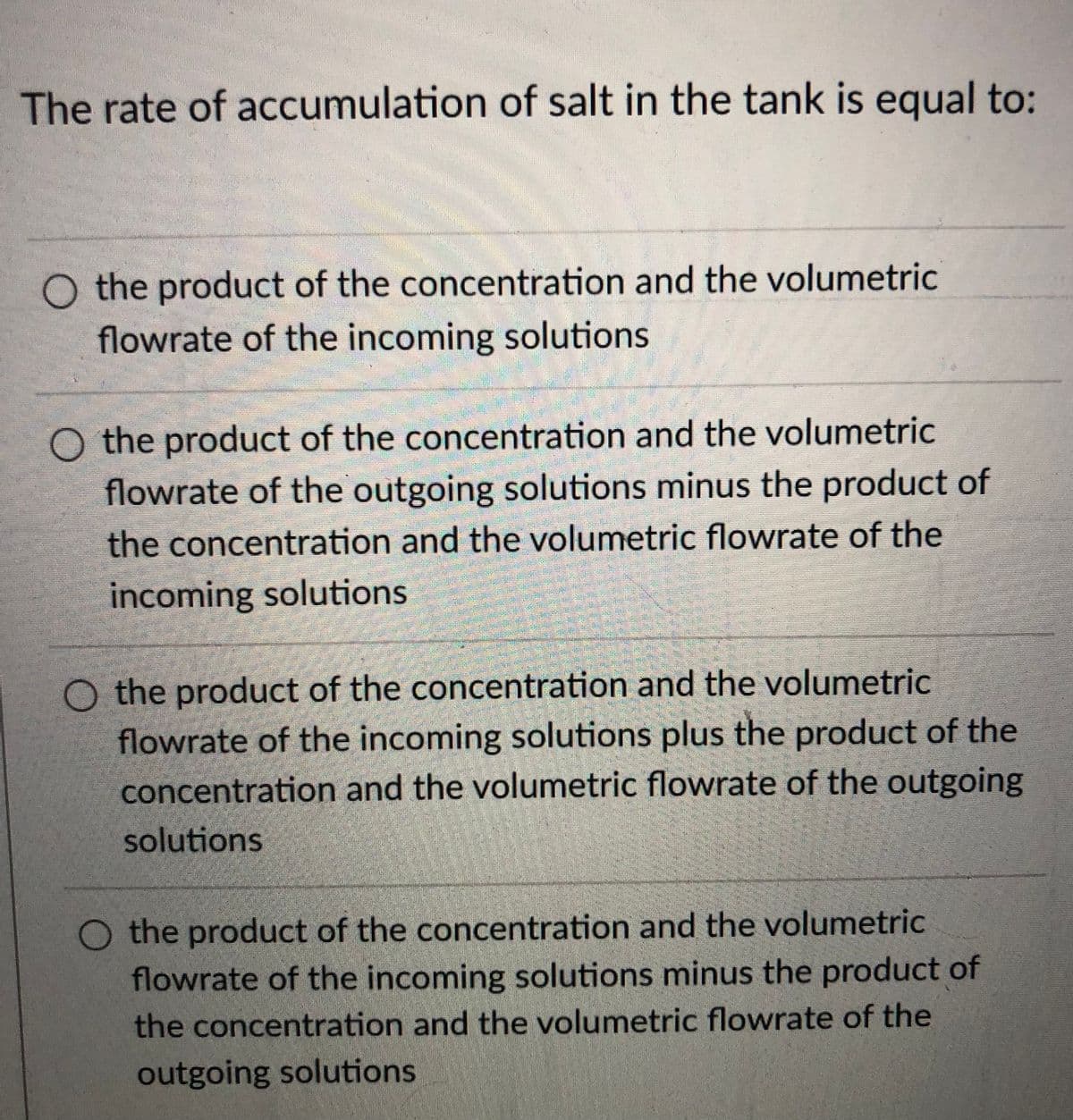 The rate of accumulation of salt in the tank is equal to:
O the product of the concentration and the volumetric
flowrate of the incoming solutions
the product of the concentration and the volumetric
flowrate of the outgoing solutions minus the product of
the concentration and the volumetric flowrate of the
incoming solutions
O the product of the concentration and the volumetric
flowrate of the incoming solutions plus the product of the
concentration and the volumetric flowrate of the outgoing
solutions
O the product of the concentration and the volumetric
flowrate of the incoming solutions minus the product of
the concentration and the volumetric flowrate of the
outgoing solutions
