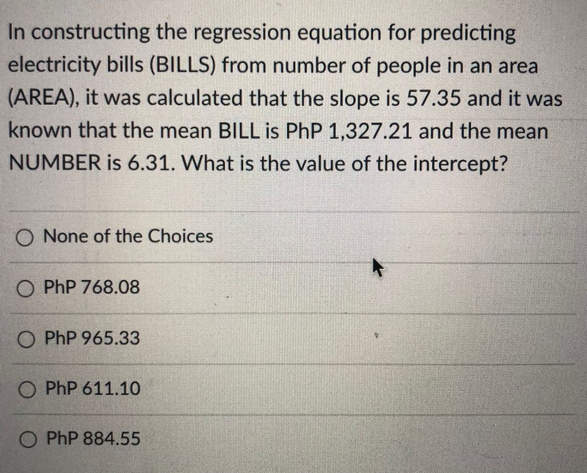 In constructing the regression equation for predicting
electricity bills (BILLS) from number of people in an area
(AREA), it was calculated that the slope is 57.35 and it was
known that the mean BILL is PhP 1,327.21 and the mean
NUMBER is 6.31. What is the value of the intercept?
O None of the Choices
O PhP 768.08
O PhP 965.33
O PhP 611.10
O PhP 884.55
