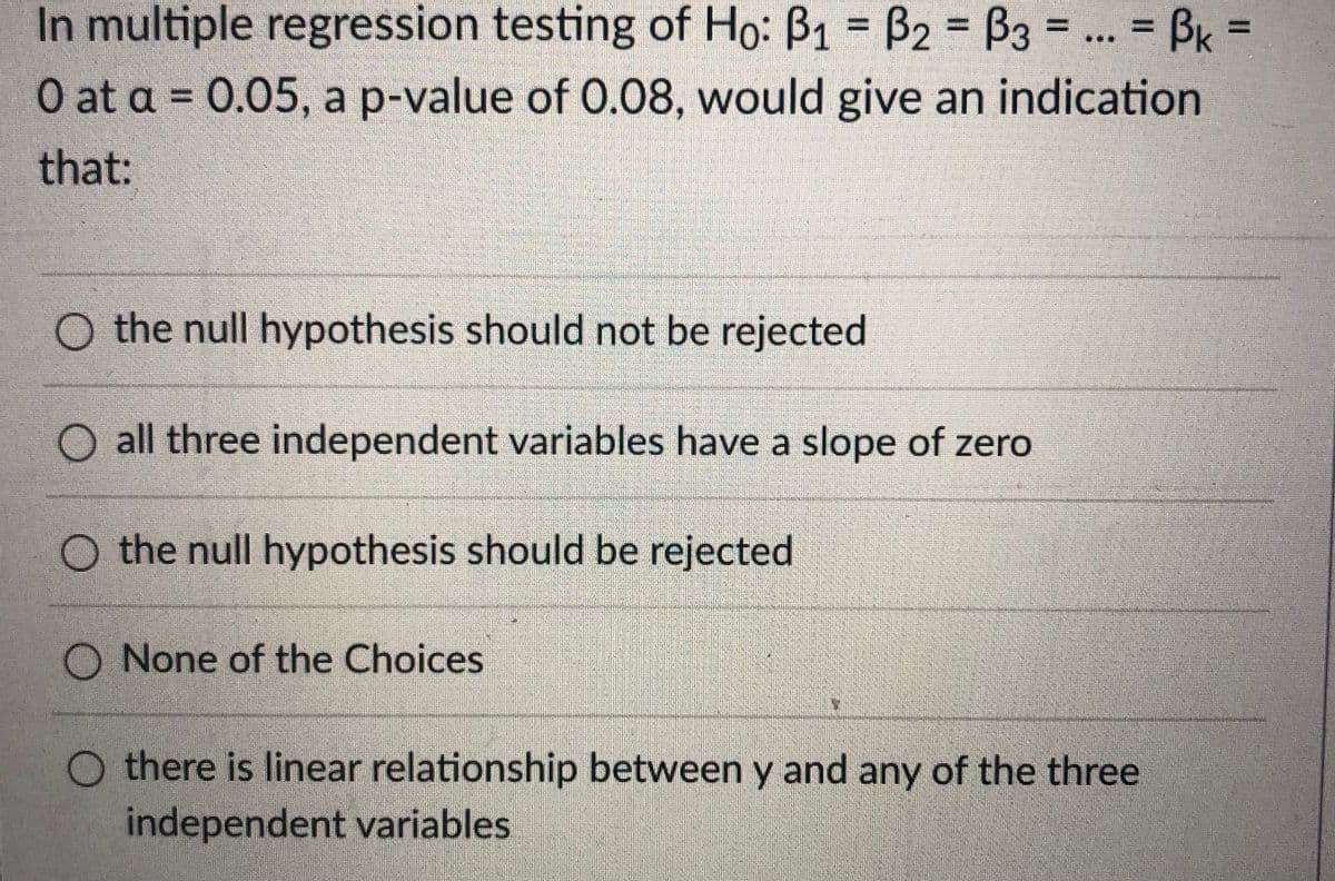 In multiple regression testing of Ho: B1 = B2 = B3 = ... = BK =
%3D
%3D
O at a = 0.05, a p-value of 0.08, would give an indication
that:
O the null hypothesis should not be rejected
O all three independent variables have a slope of zero
O the null hypothesis should be rejected
O None of the Choices
O there is linear relationship between y and any of the three
independent variables
I3D
