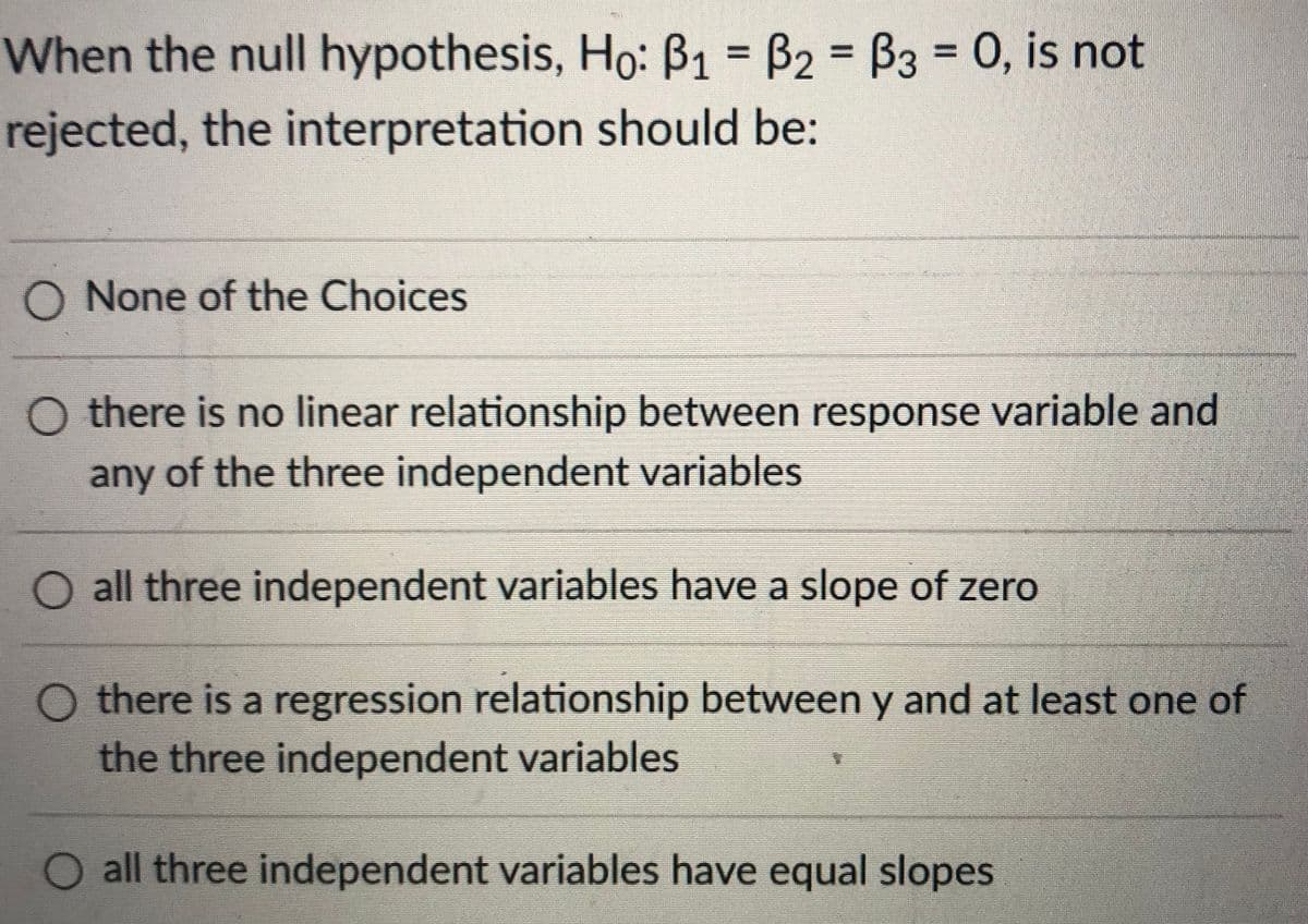 When the null hypothesis, Ho: ß1 = B2 = B3 = 0, is not
%3D
%3D
rejected, the interpretation should be:
O None of the Choices
O there is no linear relationship between response variable and
any of the three independent variables
O all three independent variables have a slope of zero
O there is a regression relationship between y and at least one of
the three independent variables
O all three independent variables have equal slopes
