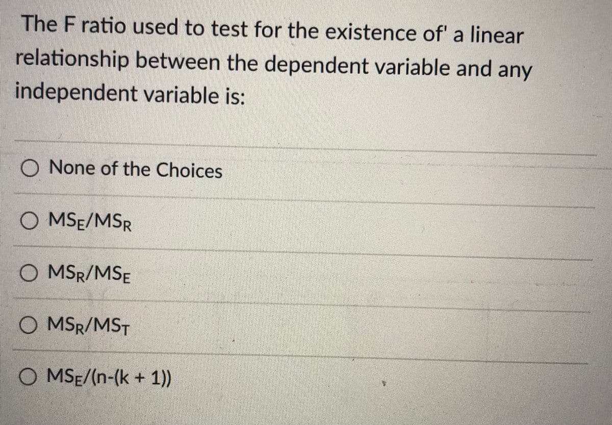 The F ratio used to test for the existence of' a linear
relationship between the dependent variable and any
independent variable is:
O None of the Choices
O MSE/MSR
O MSR/MSE
O MSR/MST
O MSE/(n-(k + 1))
