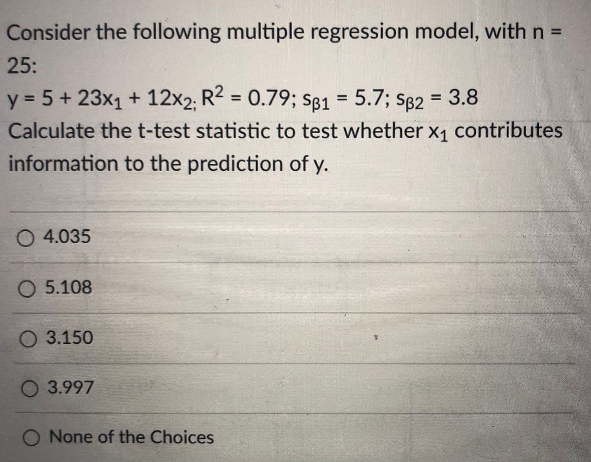 Consider the following multiple regression model, with n =
25:
y = 5+ 23x1 + 12x2. R2 = 0.79; S81 = 5.7; S82 = 3.8
%3D
%3D
Calculate thet-test statistic to test whether x1 contributes
information to the prediction of y.
O 4.035
О 5.108
3.150
О 3.997
O None of the Choices
