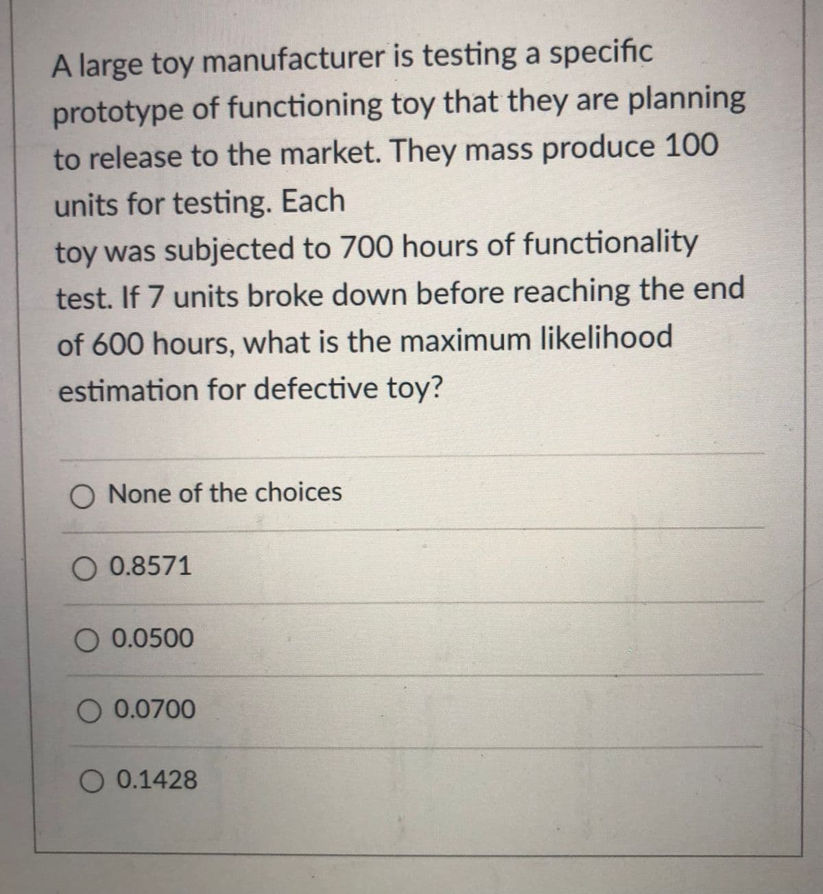 A large toy manufacturer is testing a specific
prototype of functioning toy that they are planning
to release to the market. They mass produce 100
units for testing. Each
toy was subjected to 700 hours of functionality
test. If 7 units broke down before reaching the end
of 600 hours, what is the maximum likelihood
estimation for defective toy?
O None of the choices
O 0.8571
O 0.0500
O 0.0700
O 0.1428
