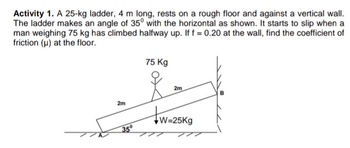 Activity 1. A 25-kg ladder, 4 m long, rests on a rough floor and against a vertical wall.
The ladder makes an angle of 35° with the horizontal as shown. It starts to slip when a
man weighing 75 kg has climbed halfway up. If f = 0.20 at the wall, find the coefficient of
friction (p) at the floor.
75 Kg
2m
2m
w=25Kg
350
