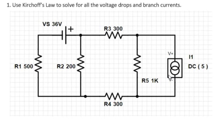 1. Use Kirchoff's Law to solve for all the voltage drops and branch currents.
VS 36V
+
R3 300
V+
1
R1 500
R2 200
DC ( 5)
R5 1K
R4 300
