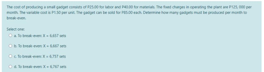 The cost of producing a small gadget consists of P25.00 for labor and P40.00 for materials. The fixed charges in operating the plant are P125, 000 per
month. The variable cost is P1.50 per unit. The gadget can be sold for P85.00 each. Determine how many gadgets must be produced per month to
break-even.
Select one:
O a. To break-even: X = 6,657 sets
O b. To break-even: X = 6,667 sets
O c. To break-even: X = 6,757 sets
O d. To break-even: X = 6,767 sets
