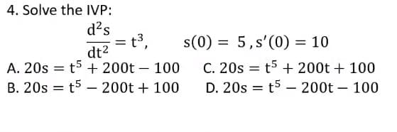 4. Solve the IVP:
d?s
= t3,
s(0) = 5,s'(0) = 10
dt2
A. 20s = t5 + 200t – 100
B. 20s = t5 – 200t + 100
C. 20s = t5 + 200t + 100
D. 20s = t5 – 200t – 100
