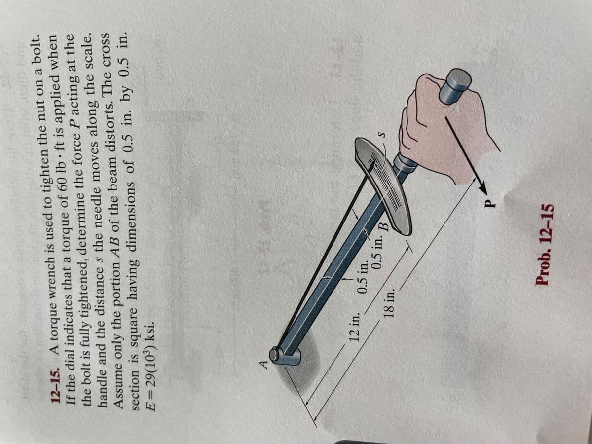 JES
12-15. A torque wrench is used to tighten the nut on a bolt.
If the dial indicates that a torque of 60 lb ft is applied when
the bolt is fully tightened, determine the force P acting at the
handle and the distances the needle moves along the scale.
Assume only the portion AB of the beam distorts. The cross
section is square having dimensions of 0.5 in. by 0.5 in.
E = 29(10³) ksi.
A
ASTED
SUUR
12 in.
0.5 in.
18 in.
0.5 in. B
P
Prob. 12-15
www
W
S