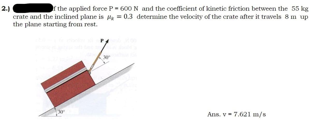 2.)
If the applied force P = 600 N and the coefficient of kinetic friction between the 55 kg
crate and the inclined plane is M = 0.3 determine the velocity of the crate after it travels 8 m up
the plane starting from rest.
30°
Porb 00
30⁰ ha 156
Ans. v = 7.621 m/s