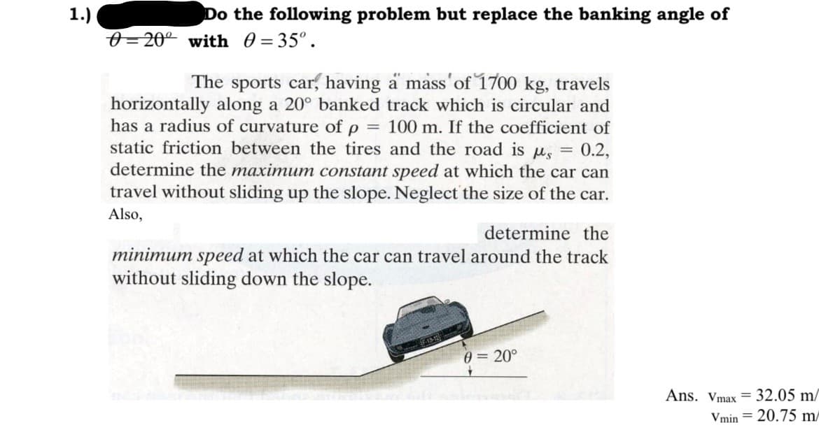1.)
Do the following problem but replace the banking angle of
20° with = 35°.
The sports car, having a mass of 1700 kg, travels
horizontally along a 20° banked track which is circular and
has a radius of curvature of p = 100 m. If the coefficient of
static friction between the tires and the road is μ = 0.2,
determine the maximum constant speed at which the car can
travel without sliding up the slope. Neglect the size of the car.
Also,
determine the
minimum speed at which the car can travel around the track
without sliding down the slope.
0= 20°
Ans. Vmax= 32.05 m/
Vmin = 20.75 m/