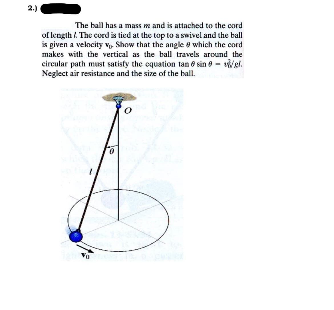 2.)
The ball has a mass m and is attached to the cord
of length 1. The cord is tied at the top to a swivel and the ball
is given a velocity vo. Show that the angle which the cord
makes with the vertical as the ball travels around the
circular path must satisfy the equation tan sin = v/ gl.
Neglect air resistance and the size of the ball.
ignovom
0