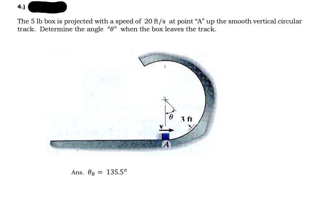 4.)
The 5 lb box is projected with a speed of 20 ft/s at point "A" up the smooth vertical circular
track. Determine the angle "0" when the box leaves the track.
Ans. Og 135.5⁰
0 3 ft