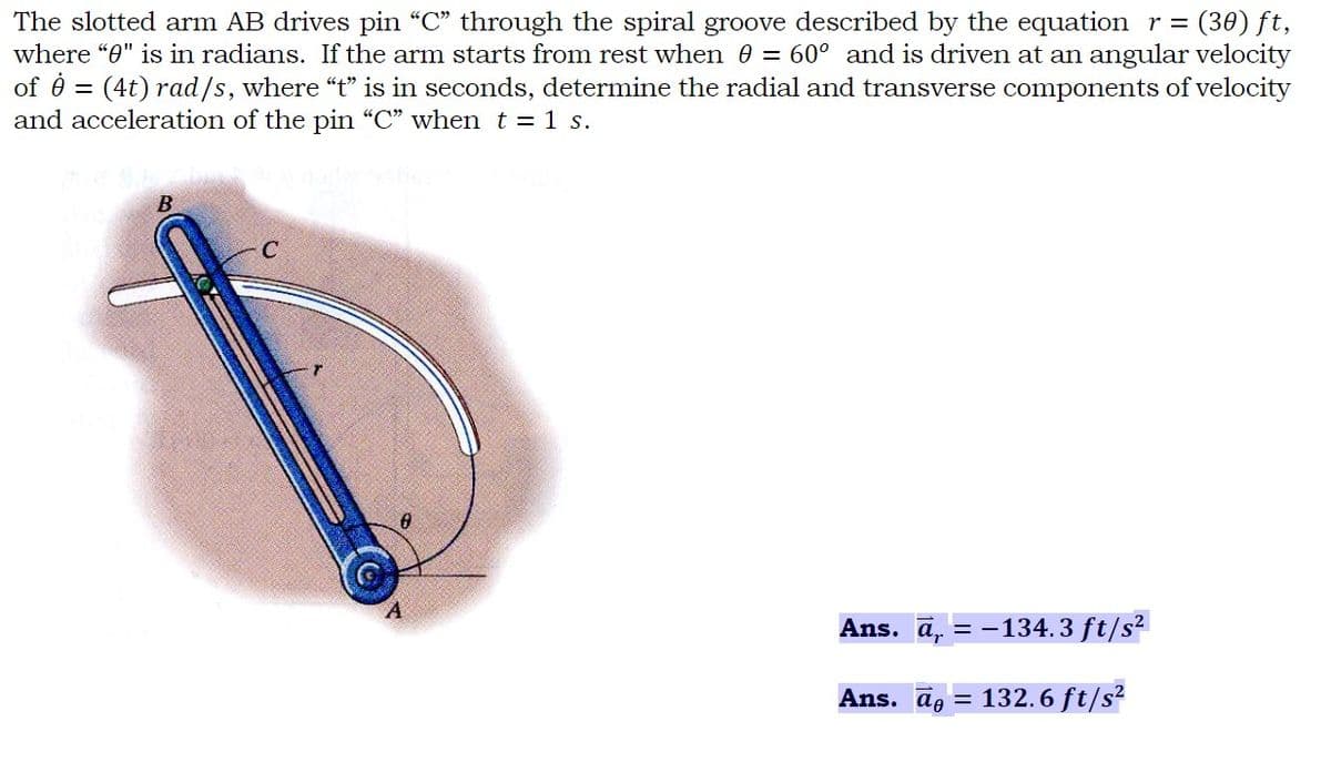 The slotted arm AB drives pin "C" through the spiral groove described by the equation r = = (30) ft,
where "0" is in radians. If the arm starts from rest when 0 = 60° and is driven at an angular velocity
of 8 = (4t) rad/s, where "t" is in seconds, determine the radial and transverse components of velocity
and acceleration of the pin "C" when t = 1 s.
B
C
Ans. a₁ = -134.3 ft/s²
Ans. ā= 132.6 ft/s²