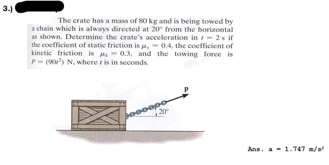 3.)
The crate has a mass of 80 kg and is being towed by
a chain which is always directed at 20° from the horizontal
as shown. Determine the crate's acceleration in t = 2 s if
the coefficient of static friction is , = 0.4, the coefficient of
kinetic friction is = 0.3, and the towing force is
P = (902) N, where t is in seconds.
20°
P
Ans. a = 1.747 m/s²