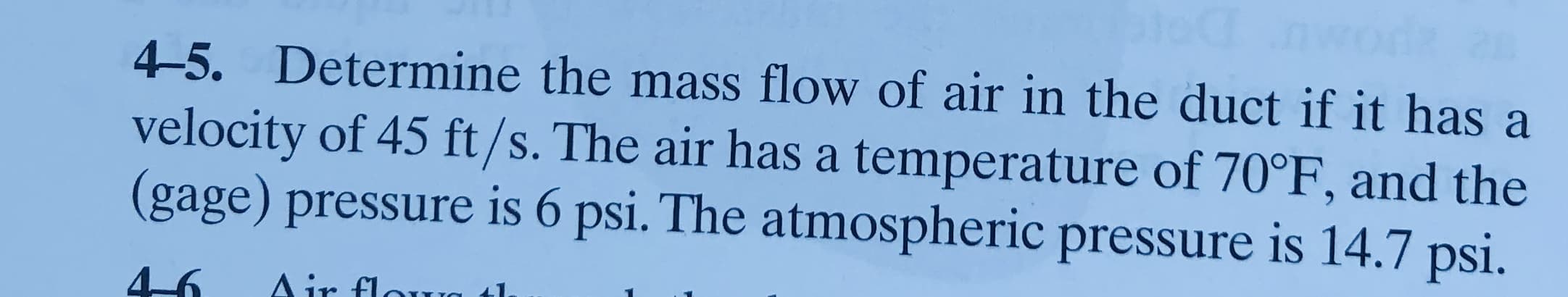 4-5. Determine the mass flow of air in the duct if it has a
velocity of 45 ft/s. The air has a temperature of 70°F, and the
(gage) pressure is 6 psi. The atmospheric pressure is 14.7 psi.
Air flora
46
