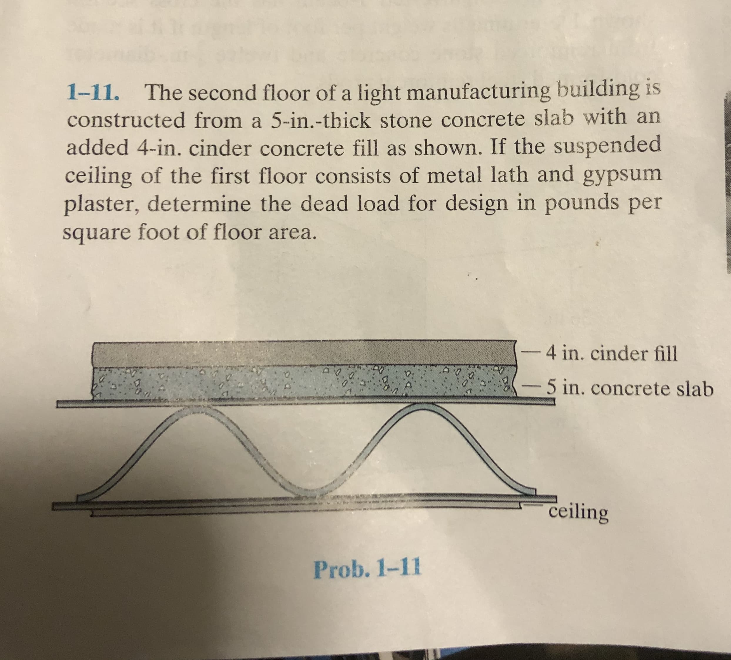 1-11. The second floor of a light manufacturing building
constructed from a 5-in.-thick stone concrete slab with an
added 4-in. cinder concrete fill as shown. If the suspended
ceiling of the first floor consists of metal lath and gypsum
plaster, determine the dead load for design in pounds per
square foot of floor area.
-4 in. cinder fill
-5 in. concrete slab
ceiling
Prob. 1-11
