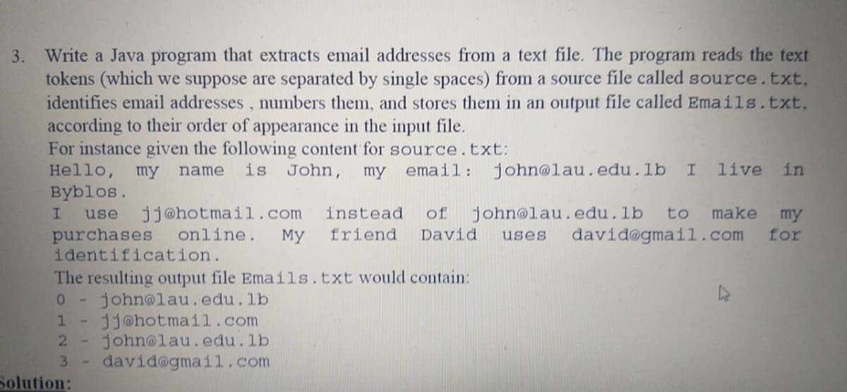 3. Write a Java program that extracts email addresses from a text file. The program reads the text
tokens (which we suppose are separated by single spaces) from a source file called source.txt,
identifies email addresses , numbers them, and stores them in an output file called Emails.txt,
according to their order of appearance in the input file.
For instance given the following content for source.txt:
Hello,
my
is John,
email:
john@lau.edu.lb
live
in
name
my
Byblos.
jj@hotmail..com
online.
use
instead
of
john@lau.edu.lb
to make
my
for
purchases
identification.
The resulting output file Emails.txt would contain:
john@lau.edu.lb
dj@hotmail.com
john@lau.edu.lb
david@gmai1.com
My
friend
David
david@gmail.com
uses
1
3.
Solution:
