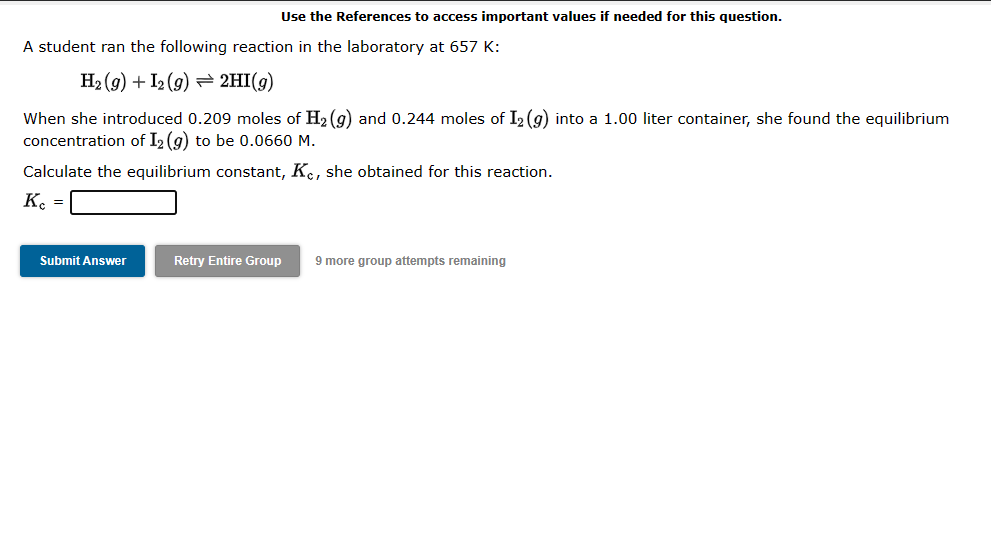 Use the References to access important values if needed for this question.
A student ran the following reaction in the laboratory at 657 K:
H₂(g) + I2(g) → 2HI(g)
When she introduced 0.209 moles of H₂(g) and 0.244 moles of I₂ (g) into a 1.00 liter container, she found the equilibrium
concentration of I2 (g) to be 0.0660 M.
Calculate the equilibrium constant, Kc, she obtained for this reaction.
Kc =
Submit Answer
Retry Entire Group 9 more group attempts remaining