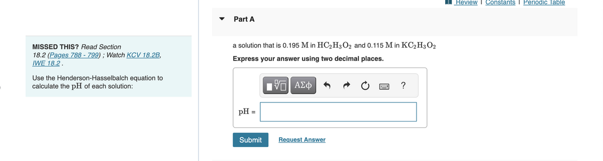MISSED THIS? Read Section
18.2 (Pages 788 - 799); Watch KCV 18.2B,
IWE 18.2.
Use the Henderson-Hasselbalch equation to
calculate the pH of each solution:
Part A
a solution that is 0.195 M in HC2H3O2 and 0.115 M in KC2 H₂O2
Express your answer using two decimal places.
17 ΑΣΦ
pH =
Submit
Request Answer
****
?
Review Constants I Periodic Table