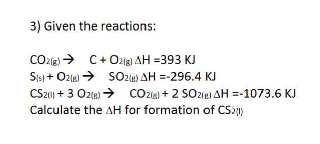 3) Given the reactions:
CO2(g) → C + O2(g) AH =393 KJ
S(s) + O2(g) →
SO2(g) AH =-296.4 KJ
CS2 (1) + 3 O2(g) →
CO2(g) + 2 SO2(g) AH =-1073.6 KJ
Calculate the AH for formation of CS2(1)