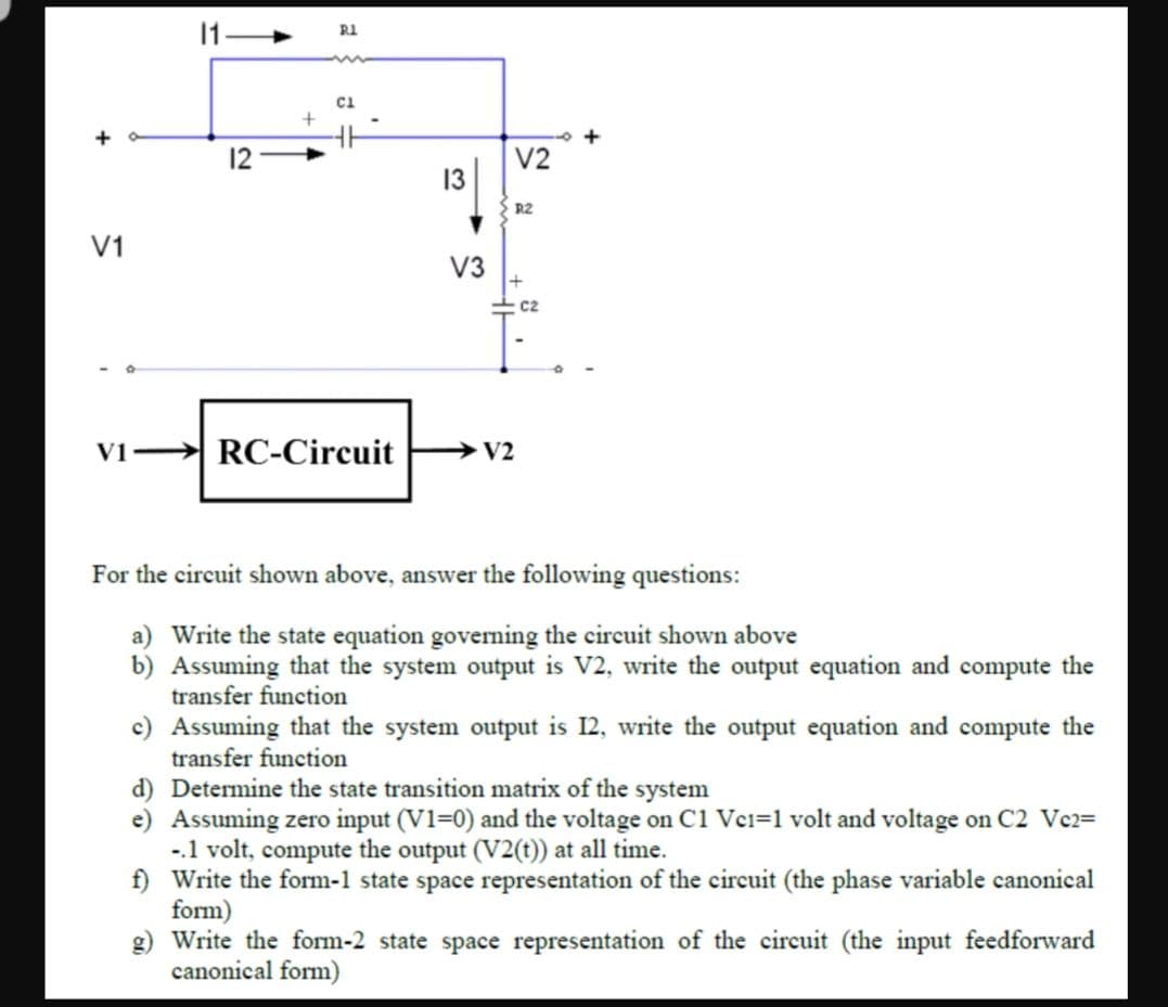 R1
ci
12
V2
13
R2
V1
V3
C2
V1
RC-Circuit
V2
For the circuit shown above, answer the following questions:
a) Write the state equation governing the circuit shown above
b) Assuming that the system output is V2, write the output equation and compute the
transfer function
c) Assuming that the system output is 12, write the output equation and compute the
transfer function
d) Determine the state transition matrix of the system
e) Assuming zero input (V1=0) and the voltage on C1 Vei=1 volt and voltage on C2 Vc2=
-.1 volt, compute the output (V2(t)) at all time.
f) Write the form-1 state space representation of the circuit (the phase variable canonical
form)
g) Write the form-2 state space representation of the circuit (the input feedforward
canonical form)
