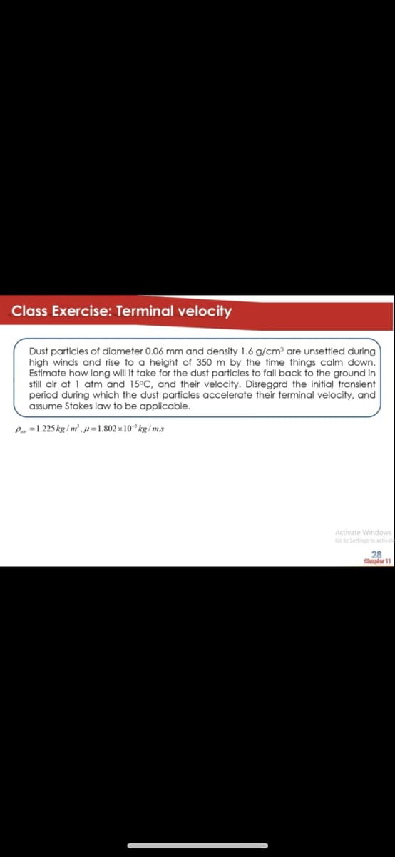Class Exercise: Terminal velocity
Dust particles of diameter 0.06 mm and density 1.6 g/cm are unsettled during
high winds and rise to a height of 350 m by the time things calm down.
Estimate how long will it take for the dust particles to fall back to the ground in
still air at 1 atm and 15°C, and their velocity. Disregard the initial transient
period during which the dust particles accelerate their terminal velocity, and
assume Stokes law to be applicable.
Pa =1.225 kg / m',µ=1.802 × 10° kg/ m.s
Activate Windows
Go to Settings to activate
28
Chap 11
