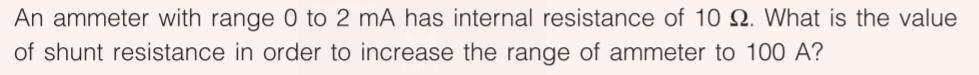 An ammeter with range 0 to 2 mA has internal resistance of 10 Q. What is the value
of shunt resistance in order to increase the range of ammeter to 100 A?
