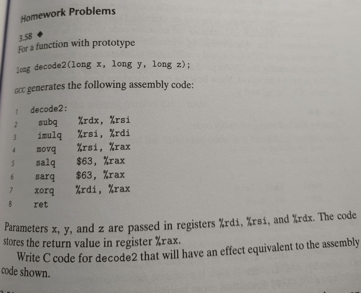 long decode2 (long x, long y, long z);
GCC generates the following assembly code:
1 decode2:
2
subq
imulq
movq
salq
5
6
7
Homework Problems
3.58
For a function with prototype
8
sarq
xorq
ret
%rdx, %rsi
%rsi, %rdi
%rsi, %rax
$63, %rax
$63, %rax
%rdi, %rax
Parameters x, y, and z are passed in registers %rdi, %rsi, and %rdx. The code
stores the return value in register %rax.
Write C code for decode2 that will have an effect equivalent to the assembly
code shown.