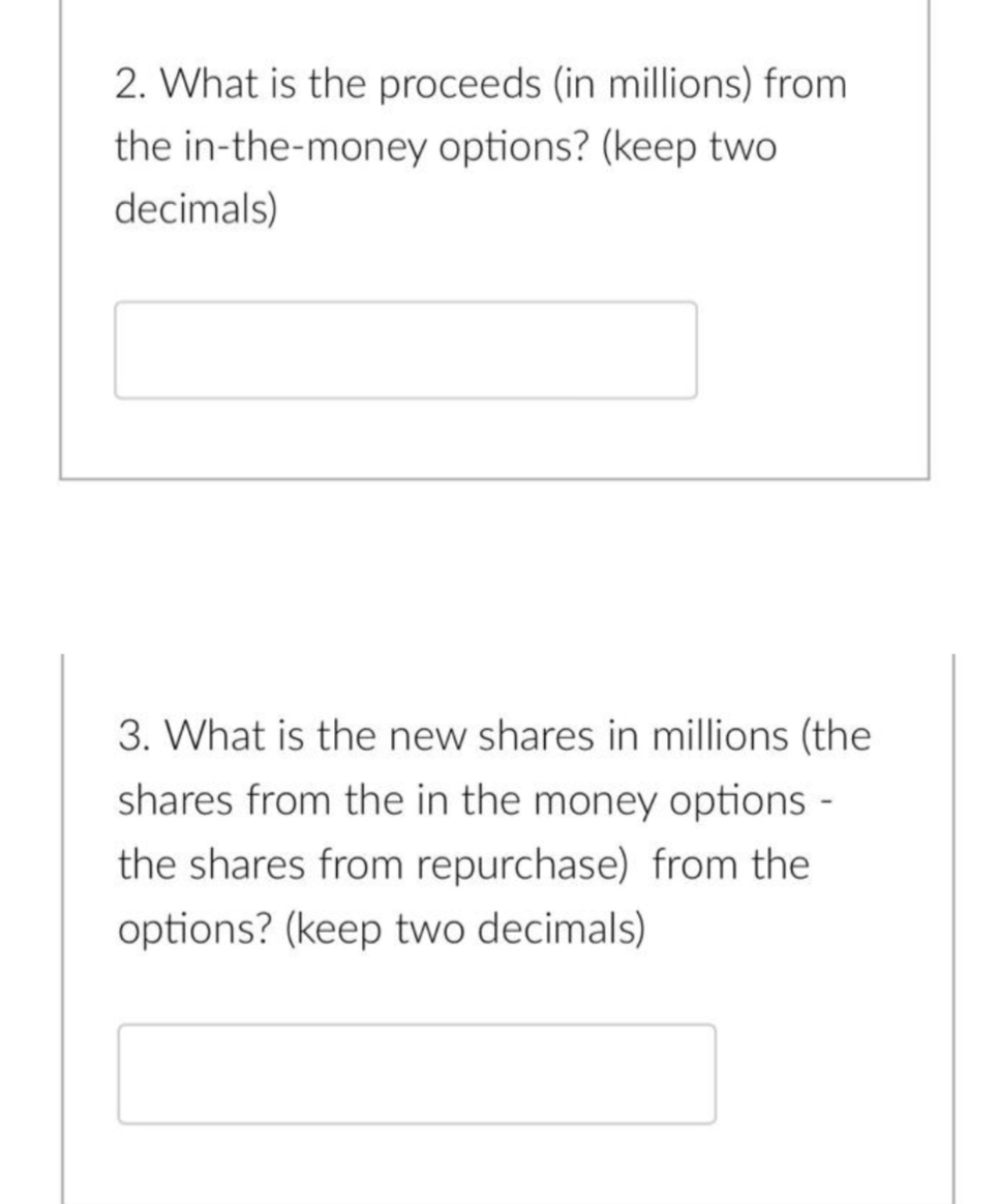 2. What is the proceeds (in millions) from
the in-the-money options? (keep two
decimals)
3. What is the new shares in millions (the
shares from the in the money options -
the shares from repurchase) from the
options? (keep two decimals)
