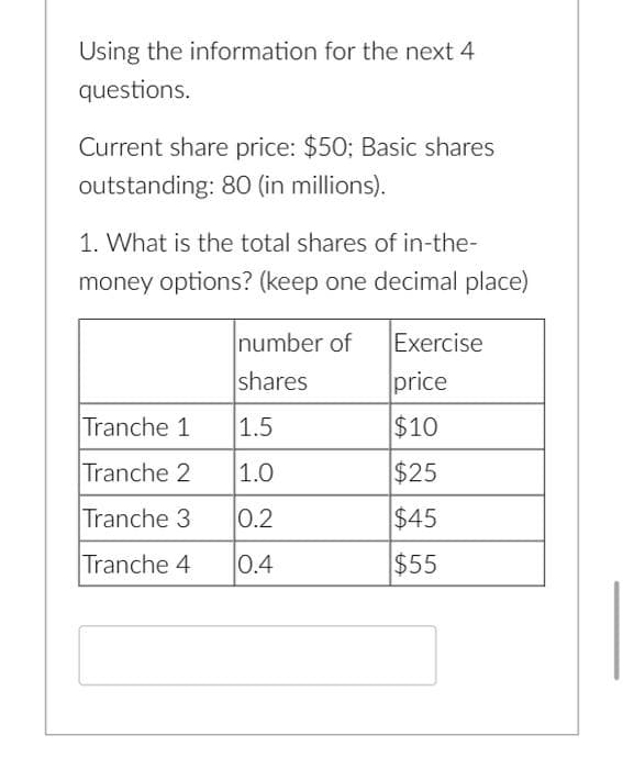 Using the information for the next 4
questions.
Current share price: $50; Basic shares
outstanding: 80 (in millions).
1. What is the total shares of in-the-
money options? (keep one decimal place)
number of
Exercise
shares
price
Tranche 1
1.5
$10
Tranche 2
1.0
$25
Tranche 3
0.2
$45
Tranche 4
0.4
$55

