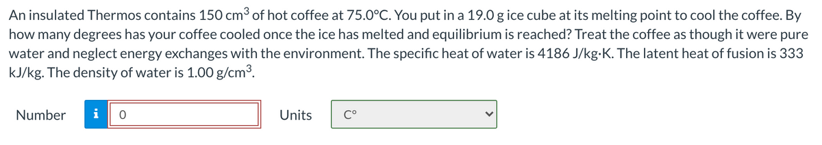 An insulated Thermos contains 150 cm3 of hot coffee at 75.0°C. You put in a 19.0 g ice cube at its melting point to cool the coffee. By
how many degrees has your coffee cooled once the ice has melted and equilibrium is reached? Treat the coffee as though it were pure
water and neglect energy exchanges with the environment. The specific heat of water is 4186 J/kg-K. The latent heat of fusion is 333
kJ/kg. The density of water is 1.00 g/cm3.
Number
i
Units
C°
