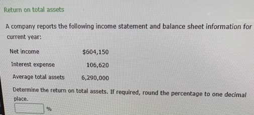 Return on total assets
A company reports the following income statement and balance sheet information for
current year:
Net income
$604,150
Interest expense
106,620
Average total assets
6,290,000
Determine the return on total assets. If required, round the percentage to one decimal
place.
%