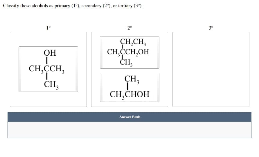 Classify these alcohols as primary (1°), secondary (2°), or tertiary (3⁰).
1°
2°
CH₂CH3
OH
CH,CCH₂OH
CH3
CH3CCH3
CH3
CH3
CH₂CHOH
Answer Bank
3⁰