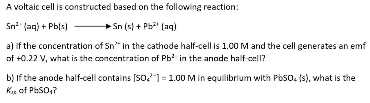 A voltaic cell is constructed based on the following reaction:
Sn²* (aq) + Pb(s)
+ Sn (s) + Pb2+ (aq)
a) If the concentration of Sn2+ in the cathode half-cell is 1.00M and the cell generates an emf
of +0.22 V, what is the concentration of Pb2+ in the anode half-cell?
b) If the anode half-cell contains [SO,?-] = 1.00 M in equilibrium with PbSO4 (s), what is the
Ksp of PbSO4?
