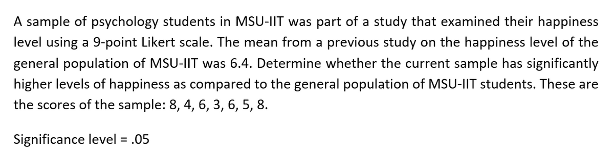 A sample of psychology students in MSU-IIT was part of a study that examined their happiness
level using a 9-point Likert scale. The mean from a previous study on the happiness level of the
general population of MSU-IT was 6.4. Determine whether the current sample has significantly
higher levels of happiness as compared to the general population of MSU-IIT students. These are
the scores of the sample: 8, 4, 6, 3, 6, 5, 8.
Significance level = .05
