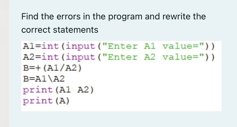 Find the errors in the program and rewrite the
correct statements
Al=int (input ("Enter A1 value="))
A2=int (input ("Enter A2 value="))
B=+ (A1/A2)
B=A1\A2
print (Al A2)
print (A)
