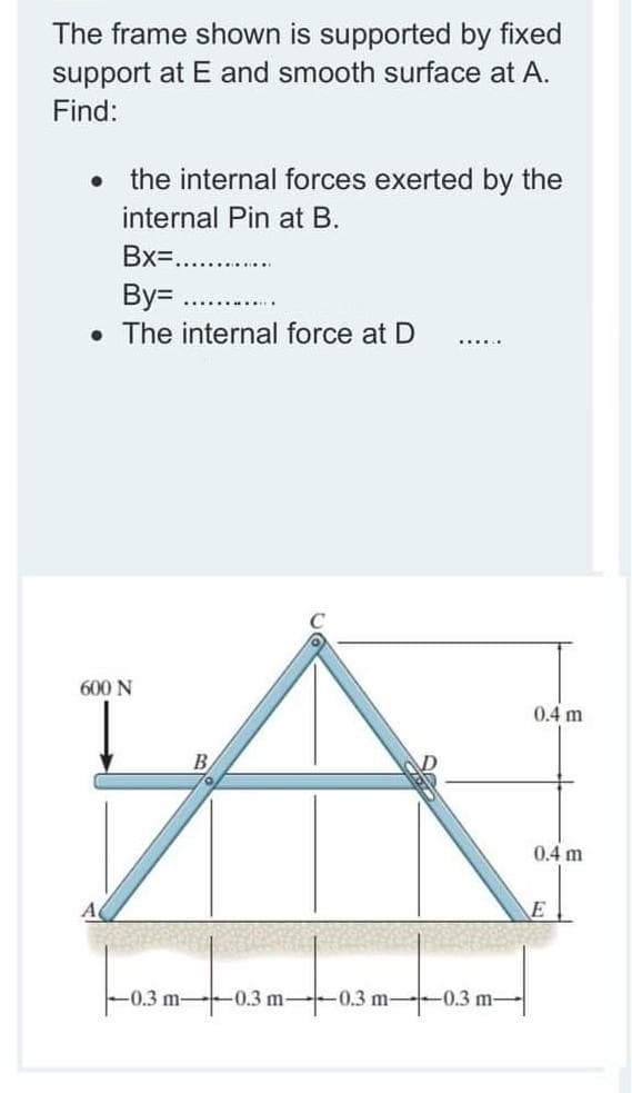 The frame shown is supported by fixed
support at E and smooth surface at A.
Find:
the internal forces exerted by the
internal Pin at B.
Bx=...
By=
• The internal force at D
..... ..
600 N
0.4 m
0.4 m
A
E
-0.3 m-
-0.3 m--0.3 m-
-0.3 m-
