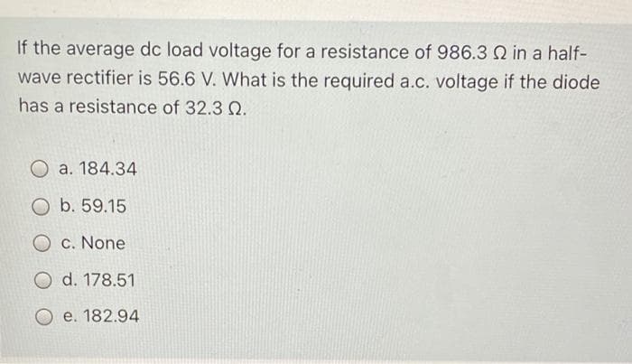 If the average dc load voltage for a resistance of 986.3 in a half-
wave rectifier is 56.6 V. What is the required a.c. voltage if the diode
has a resistance of 32.3 Q.
O a. 184.34
O b. 59.15
O c. None
O d. 178.51
e. 182.94
