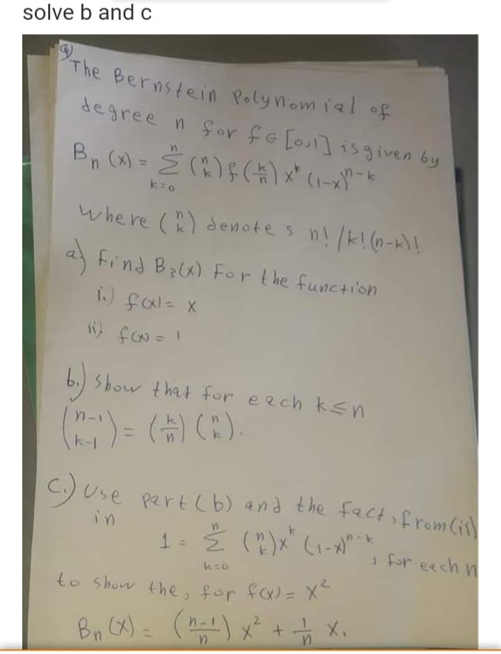 to Show the, for fo- x
The Bernstein Polynom ial of
solve b and c
degree n for fe [o] isgiven by
%3D
whe re () denotes n! /k!(n-k)!
Find B(x) For the function
6.) Sbow that for eech ksn
(슈) (:).
%3D
k-1
C.) Use
pert (b) and the fact from (ill
in
n-k
1 =
s for eech
to Show the, for fa)= X
Bn (X) = () x² + X.
