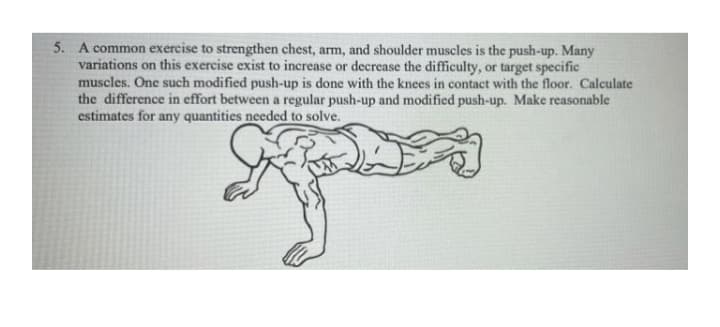 5. A common exercise to strengthen chest, arm, and shoulder muscles is the push-up. Many
variations on this exercise exist to increase or decrease the difficulty, or target specific
muscles. One such modified push-up is done with the knees in contact with the floor. Calculate
the difference in effort between a regular push-up and modified push-up. Make reasonable
estimates for any quantities needed to solve.
