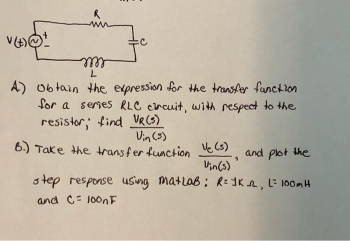 ell
A)
0b tain the expression for the transfer function
for a series RLC circuit, with respect to the
resistor, find VR(S)
Vin (s)
6.) Take the transfer fuaction Ve C5)
and pot the
Vin(s)
step response using matlab: R= ]K R, L= 100mH
and C= 100NF
