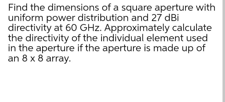 Find the dimensions of a square aperture with
uniform power distribution and 27 dBi
directivity at 60 GHz. Approximately calculate
the directivity of the individual element used
in the aperture if the aperture is made up of
an 8 x 8 array.

