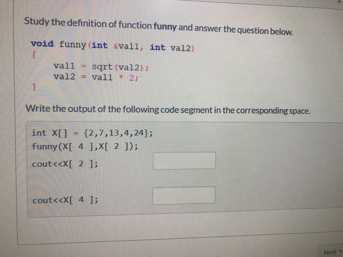 Study the definition of function funny and answer the question below.
void funny (int &vall, int val2)
vall
sqrt (val2);
vall * 2;
val2
%3D
Write the output of the following code segment in the corresponding space.
int X[]
{2,7,13,4,24};
funny (X[ 4 ],X[ 2 ]);
cout<<X[ 2 ];
cout<<X[ 4 ];
Next
