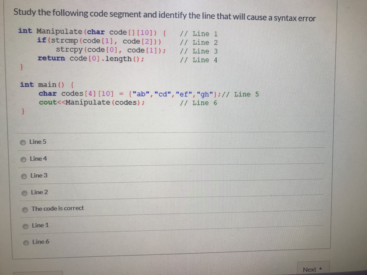 Study the following code segment and identify the line that will cause a syntax error
int Manipulate (char code [] [10]){
if (strcmp (code [1], code [2]))
strcpy (code [0], code [1]);
return code [0].length ();
// Line 1
// Line 2
// Line 3
// Line 4
int main () {
char codes [4] [10]
{"ab", "cd", "ef","gh"};// Line 5
!!
cout<<Manipulate (codes);
// Line 6
Line 5
Line 4
Line 3
Line 2
The code is correct
Line 1
Line 6
Next
