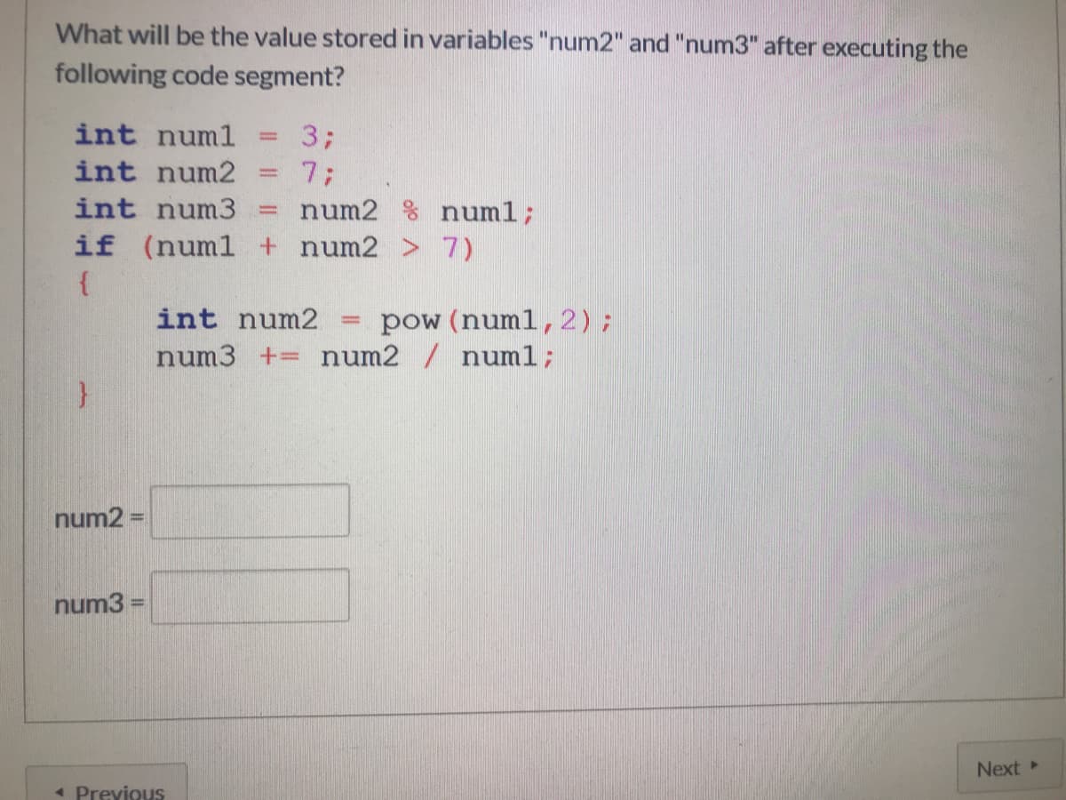 What will be the value stored in variables "num2" and "num3" after executing the
following code segment?
int numl
3;
%3D
int num2
7B
num2 % numl;
int num3
if (numl + num2 > 7)
pow (numl,2);
num3 += num2 / numl;
int num2
num2 =
%3D
num3
Next
* Previous
