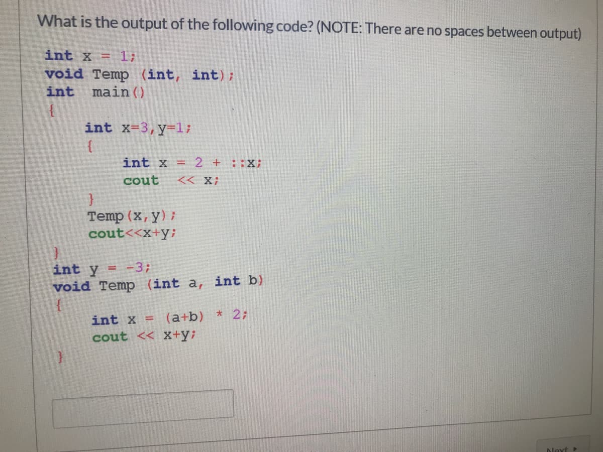 What is the output of the following code? (NOTE: There are no spaces between output)
int x =
1;
void Temp (int, int);
main ()
int
int x-3,y-1;
int x
2 +::X:
%3D
cout
<< X;
Temp (x, y) ;
cout<<x+y;
int y
= -37
void Temp (int a, int b)
int x = (a+b) * 2;
cout << X+y;
Next
