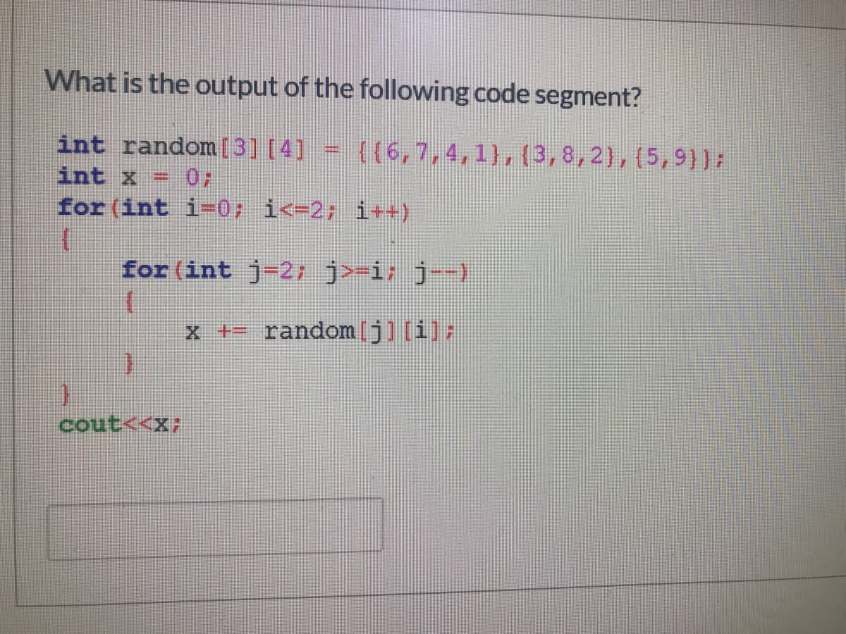 What is the output of the following code segment?
int random[3] [4] = {{6,7,4,1},{3,8,2},(5,9}};
int x =
for (int i=0; i<=2; i++)
for (int j=2; j>=i; j--)
x += random[j] [i];
cout<<X;
