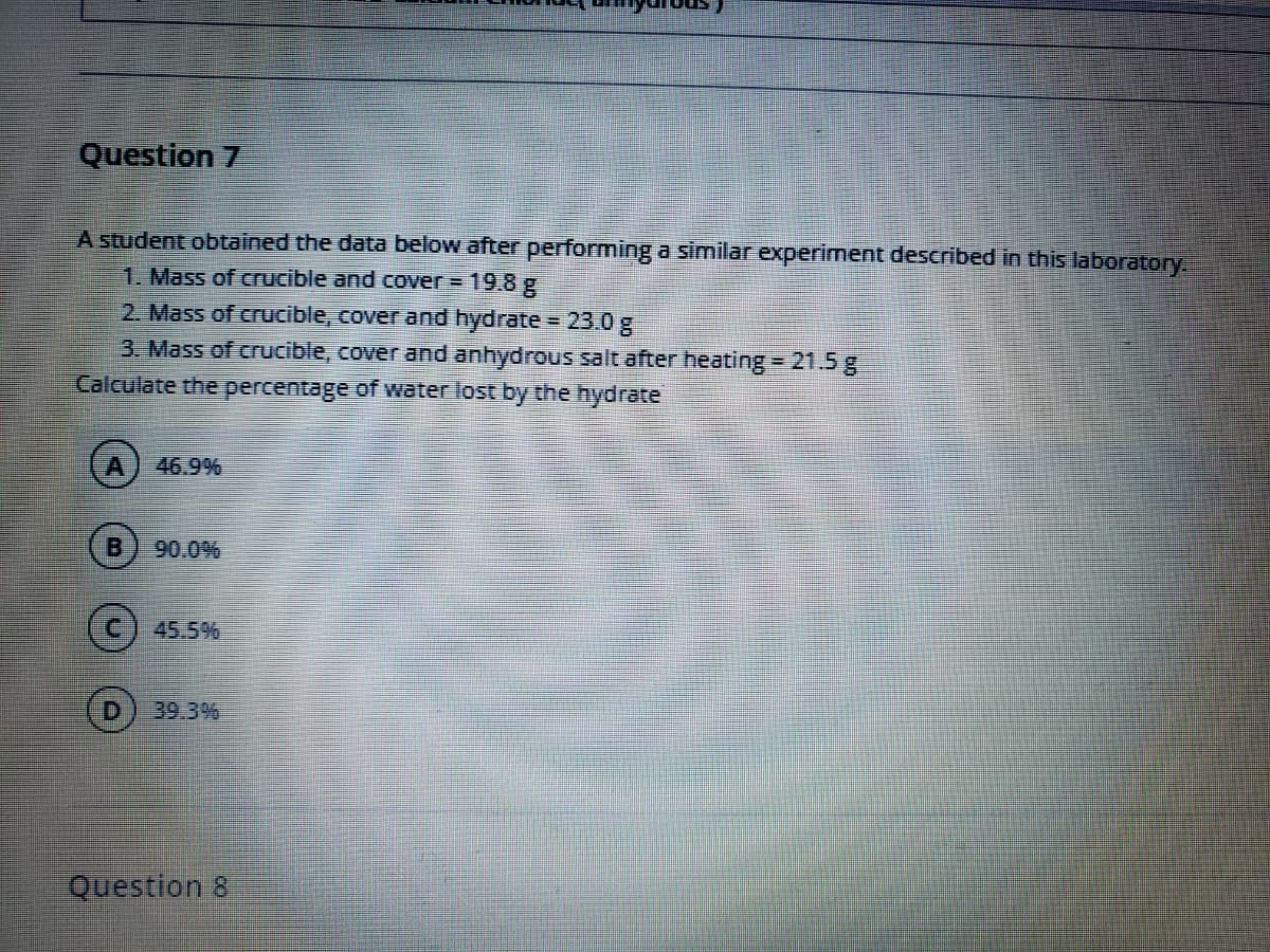 Question 7
A student obtained the data below after performing a similar experiment described in this laboratory.
1. Mass of crucible and cover = 19.8 g
2. Mass of crucible, cover and hydrate = 23.0g
3. Mass of crucible, cover and anhydrous salt after heating = 21.5 g
Calculate the percentage of water lost by the hydrate
46.9%
90.0%
(c) 45.5%
39.3%
Question 8
