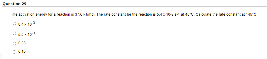 Question 29
The activation energy for a reaction is 37.6 kJ/mol. The rate constant for the reaction is 5.4 x 10-3 s-1 at 45°C. Calculate the rate constant at 145°C.
8.4 x 10-3
5.5 x 10-3
0.38
0.16