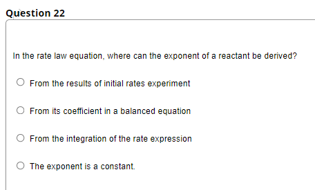 Question 22
In the rate law equation, where can the exponent of a reactant be derived?
O From the results of initial rates experiment
From its coefficient in a balanced equation
From the integration of the rate expression
O The exponent is a constant.